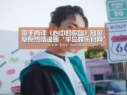 歌手肖洋《心中的歌唱》放歌草原热情温暖‘半岛娱乐官网’(图1) 半岛娱乐官网